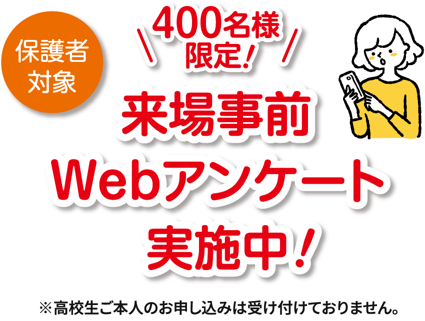 保護対象 400名様限定! 来場事前Webアンケート実施中! ※高校生ご本人のお申し込みは受け付けておりません。