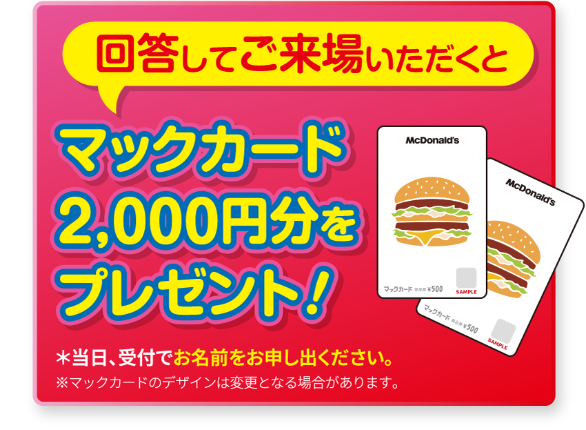 回答してご来場いただくと マックカード1,000円分をプレゼント! *当日、受付でお名前をお申し出ください。※マックカードのデザインは変更となる場合があります。